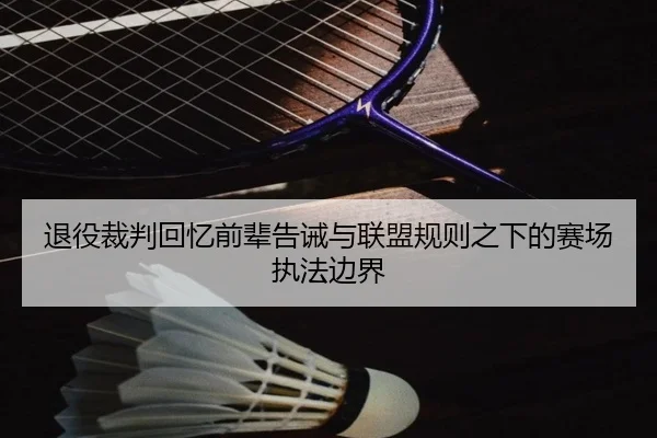 退役裁判回忆前辈告诫与联盟规则之下的赛场执法边界 - leyu